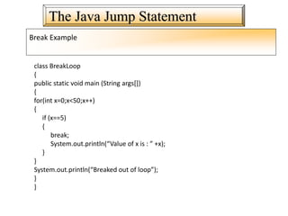 The Java Jump Statement
Break Example
class BreakLoop
{
public static void main (String args[])
{
for(int x=0;x<50;x++)
{
if (x==5)
{
break;
System.out.println(“Value of x is : ” +x);
}
}
System.out.println(“Breaked out of loop”);
}
}
 