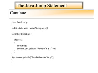 The Java Jump Statement
Continue
class BreakLoop
{
public static void main (String args[])
{
for(int x=0;x<50;x++)
{
if (x==5)
{
continue;
System.out.println(“Value of x is : ” +x);
}
}
System.out.println(“Breaked out of loop”);
}
}
 