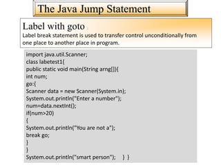 The Java Jump Statement
Label with goto :
Label break statement is used to transfer control unconditionally from
one place to another place in program.
import java.util.Scanner;
class labetest1{
public static void main(String arng[]){
int num;
go:{
Scanner data = new Scanner(System.in);
System.out.println("Enter a number");
num=data.nextInt();
if(num>20)
{
System.out.println("You are not a");
break go;
}
}
System.out.println("smart person"); } }
 