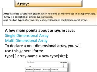 Array:
Array is a data structure in java that can hold one or more values in a single variable.
Array is a collection of similar type of values.
Java has two types of arrays, single dimensional and multidimensional arrays.
A few main points about arrays in Java:
Single Dimensional Array
Multi Dimensional Array
To declare a one-dimensional array, you will
use this general form:
type[ ] array-name = new type[size];
 