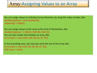 Array:Assigning Values to an Array
You can assign values to individual array elements, by using the index number, like:
double[] balance = new double[10];
balance[0] = 4500.0;
You can assign values to the array at the time of declaration, like:
double[] balance = { 2340.0, 4523.69, 3421.0};
You can also create and initialize an array, like:
int [] marks = new int[5] { 99, 98, 92, 97, 95};
In the preceding case, you may also omit the size of the array, like:
int [] marks = new int[] { 99, 98, 92, 97, 95};
int[] score = marks;
 