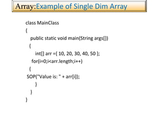 Array:Example of Single Dim Array
class MainClass
{
public static void main(String args[])
{
int[] arr ={ 10, 20, 30, 40, 50 };
for(i=0;i<arr.length;i++)
{
SOP("Value is: " + arr[i]);
}
}
}
 