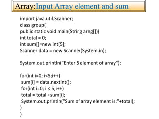 Array:Input Array element and sum
import java.util.Scanner;
class group{
public static void main(String arng[]){
int total = 0;
int sum[]=new int[5];
Scanner data = new Scanner(System.in);
System.out.println("Enter 5 element of array");
for(int i=0; i<5;i++)
sum[i] = data.nextInt();
for(int i=0; i < 5;i++)
total = total +sum[i];
System.out.println("Sum of array element is:"+total);
}
}
 