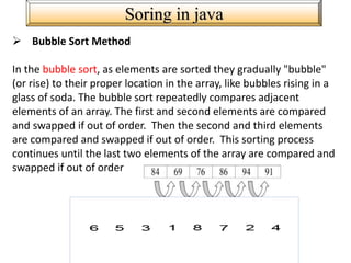 Soring in java
 Bubble Sort Method
In the bubble sort, as elements are sorted they gradually "bubble"
(or rise) to their proper location in the array, like bubbles rising in a
glass of soda. The bubble sort repeatedly compares adjacent
elements of an array. The first and second elements are compared
and swapped if out of order. Then the second and third elements
are compared and swapped if out of order. This sorting process
continues until the last two elements of the array are compared and
swapped if out of order
 