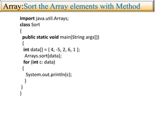 Array:Sort the Array elements with Method
import java.util.Arrays;
class Sort
{
public static void main(String args[])
{
int data[] = { 4, -5, 2, 6, 1 };
Arrays.sort(data);
for (int c: data)
{
System.out.println(c);
}
}
}
 