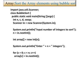 Array:Sort the Array elements using bubble sort
import java.util.Scanner;
class BubbleSort {
public static void main(String []args) {
int n, c, d, swap;
Scanner in = new Scanner(System.in);
System.out.println("Input number of integers to sort");
n = in.nextInt();
int array[] = new int[n];
System.out.println("Enter " + n + " integers");
for (c = 0; c < n; c++)
array[c] = in.nextInt();
 