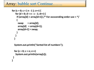 Array: bubble sort Continue…….
for (c = 0; c < ( n - 1 ); c++) {
for (d = 0; d < n - c - 1; d++) {
if (array[d] < array[d+1]) /* For ascscending order use < */
{
swap = array[d];
array[d] = array[d+1];
array[d+1] = swap;
}
}
}
System.out.println("Sorted list of numbers");
for (c = 0; c < n; c++)
System.out.println(array[c]);
}
}
 