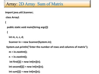 Array: 2D Array Sum of Matrix
import java.util.Scanner;
class Array1
{
public static void main(String args[])
{
int m, n, c, d;
Scanner in = new Scanner(System.in);
System.out.println("Enter the number of rows and columns of matrix");
m = in.nextInt();
n = in.nextInt();
int first[][] = new int[m][n];
int second[][] = new int[m][n];
int sum[][] = new int[m][n];
 