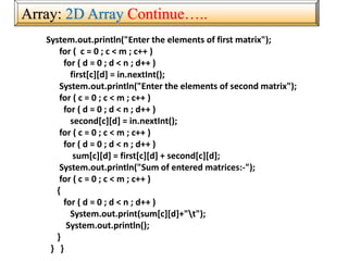 Array: 2D Array Continue…..
System.out.println("Enter the elements of first matrix");
for ( c = 0 ; c < m ; c++ )
for ( d = 0 ; d < n ; d++ )
first[c][d] = in.nextInt();
System.out.println("Enter the elements of second matrix");
for ( c = 0 ; c < m ; c++ )
for ( d = 0 ; d < n ; d++ )
second[c][d] = in.nextInt();
for ( c = 0 ; c < m ; c++ )
for ( d = 0 ; d < n ; d++ )
sum[c][d] = first[c][d] + second[c][d];
System.out.println("Sum of entered matrices:-");
for ( c = 0 ; c < m ; c++ )
{
for ( d = 0 ; d < n ; d++ )
System.out.print(sum[c][d]+"t");
System.out.println();
}
} }
 