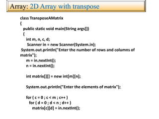 Array: 2D Array with transpose
class TransposeAMatrix
{
public static void main(String args[])
{
int m, n, c, d;
Scanner in = new Scanner(System.in);
System.out.println("Enter the number of rows and columns of
matrix");
m = in.nextInt();
n = in.nextInt();
int matrix[][] = new int[m][n];
System.out.println("Enter the elements of matrix");
for ( c = 0 ; c < m ; c++ )
for ( d = 0 ; d < n ; d++ )
matrix[c][d] = in.nextInt();
 