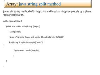 Array: java string split method
java split string method of String class and breaks string completely by a given
regular expression.
public class splittest {
public static void main(String []args) {
String Strex;
Strex ="name is: Gopal and age is: 30 and salary is: Rs.5000";
for (String Strsplit: Strex.split(" and "))
{
System.out.println(Strsplit);
}
}
}
 