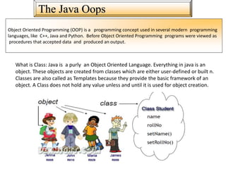 The Java Oops
Object Oriented Programming (OOP) is a programming concept used in several modern programming
languages, like C++, Java and Python. Before Object Oriented Programming programs were viewed as
procedures that accepted data and produced an output.
What is Class: Java is a purly an Object Oriented Language. Everything in java is an
object. These objects are created from classes which are either user-defined or built n.
Classes are also called as Templates because they provide the basic framework of an
object. A Class does not hold any value unless and until it is used for object creation.
 