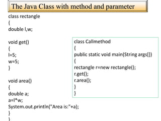 The Java Class with method and parameter
class rectangle
{
double l,w;
void get()
{
l=5;
w=5;
}
void area()
{
double a;
a=l*w;
System.out.println("Area is:"+a);
}
class Callmethod
{
public static void main(String args[])
{
rectangle r=new rectangle();
r.get();
r.area();
}
}
 