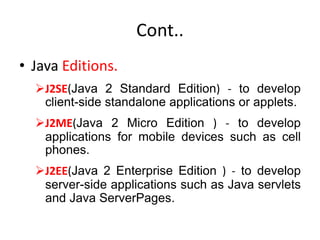 Cont..
• Java Editions.
J2SE(Java 2 Standard Edition) - to develop
client-side standalone applications or applets.
J2ME(Java 2 Micro Edition ) - to develop
applications for mobile devices such as cell
phones.
J2EE(Java 2 Enterprise Edition ) - to develop
server-side applications such as Java servlets
and Java ServerPages.
 