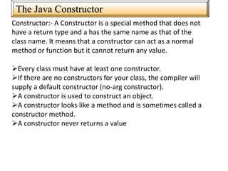 The Java Constructor
Constructor:- A Constructor is a special method that does not
have a return type and a has the same name as that of the
class name. It means that a constructor can act as a normal
method or function but it cannot return any value.
Every class must have at least one constructor.
If there are no constructors for your class, the compiler will
supply a default constructor (no-arg constructor).
A constructor is used to construct an object.
A constructor looks like a method and is sometimes called a
constructor method.
A constructor never returns a value
 
