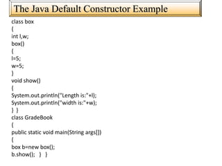 The Java Default Constructor Example
class box
{
int l,w;
box()
{
l=5;
w=5;
}
void show()
{
System.out.println("Length is:"+l);
System.out.println("width is:"+w);
} }
class GradeBook
{
public static void main(String args[])
{
box b=new box();
b.show(); } }
 