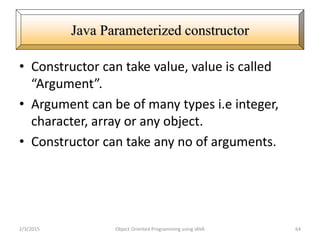 • Constructor can take value, value is called
“Argument”.
• Argument can be of many types i.e integer,
character, array or any object.
• Constructor can take any no of arguments.
2/3/2015 Object Oriented Programming using JAVA 64
Java Parameterized constructor
 