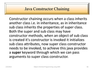 Constructor chaining occurs when a class inherits
another class i.e. in inheritance, as in inheritance
sub class inherits the properties of super class.
Both the super and sub class may have
constructor methods, when an object of sub class
is created it's constructor is invoked it initializes
sub class attributes, now super class constructor
needs to be invoked, to achieve this java provides
a super keyword through which we can pass
arguments to super class constructor.
2/3/2015 Object Oriented Programming using JAVA 66
Java Constructor Chaining
 