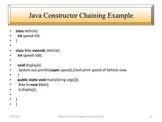 • class Vehicle{
• int speed=50;
• }
•
• class Bike extends Vehicle{
• int speed=100;
•
• void display(){
• System.out.println(super.speed);//will print speed of Vehicle now
• }
• public static void main(String args[]){
• Bike b=new Bike();
• b.display();
•
• }
• }
2/3/2015 Object Oriented Programming using JAVA 67
Java Constructor Chaining Example
 