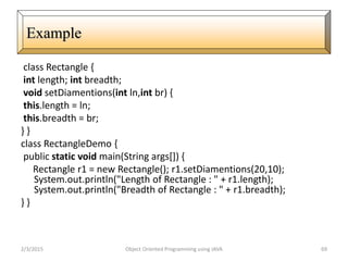 class Rectangle {
int length; int breadth;
void setDiamentions(int ln,int br) {
this.length = ln;
this.breadth = br;
} }
class RectangleDemo {
public static void main(String args[]) {
Rectangle r1 = new Rectangle(); r1.setDiamentions(20,10);
System.out.println("Length of Rectangle : " + r1.length);
System.out.println("Breadth of Rectangle : " + r1.breadth);
} }
2/3/2015 Object Oriented Programming using JAVA 69
Example
 
