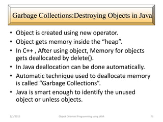 • Object is created using new operator.
• Object gets memory inside the “heap”.
• In C++ , After using object, Memory for objects
gets deallocated by delete().
• In Java deallocation can be done automatically.
• Automatic technique used to deallocate memory
is called “Garbage Collections”.
• Java is smart enough to identify the unused
object or unless objects.
2/3/2015 Object Oriented Programming using JAVA 70
Garbage Collections:Destroying Objects in Java
 