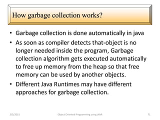• Garbage collection is done automatically in java
• As soon as compiler detects that-object is no
longer needed inside the program, Garbage
collection algorithm gets executed automatically
to free up memory from the heap so that free
memory can be used by another objects.
• Different Java Runtimes may have different
approaches for garbage collection.
2/3/2015 Object Oriented Programming using JAVA 71
How garbage collection works?
 