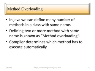 • In java we can define many number of
methods in a class with same name.
• Defining two or more method with same
name is known as “Method overloading”.
• Compiler determines which method has to
execute automatically.
2/3/2015 Object Oriented Programming using JAVA 72
Method Overloading
 