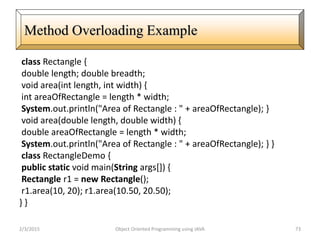 class Rectangle {
double length; double breadth;
void area(int length, int width) {
int areaOfRectangle = length * width;
System.out.println("Area of Rectangle : " + areaOfRectangle); }
void area(double length, double width) {
double areaOfRectangle = length * width;
System.out.println("Area of Rectangle : " + areaOfRectangle); } }
class RectangleDemo {
public static void main(String args[]) {
Rectangle r1 = new Rectangle();
r1.area(10, 20); r1.area(10.50, 20.50);
} }
2/3/2015 Object Oriented Programming using JAVA 73
Method Overloading Example
 