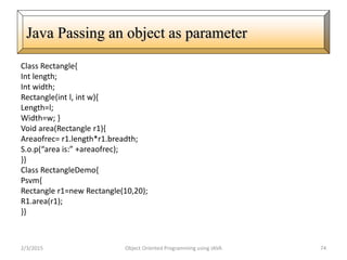 Class Rectangle{
Int length;
Int width;
Rectangle(int l, int w){
Length=l;
Width=w; }
Void area(Rectangle r1){
Areaofrec= r1.length*r1.breadth;
S.o.p(“area is:” +areaofrec);
}}
Class RectangleDemo{
Psvm{
Rectangle r1=new Rectangle(10,20);
R1.area(r1);
}}
2/3/2015 Object Oriented Programming using JAVA 74
Java Passing an object as parameter
 