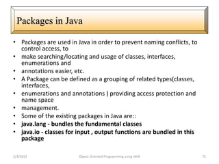 • Packages are used in Java in order to prevent naming conflicts, to
control access, to
• make searching/locating and usage of classes, interfaces,
enumerations and
• annotations easier, etc.
• A Package can be defined as a grouping of related types(classes,
interfaces,
• enumerations and annotations ) providing access protection and
name space
• management.
• Some of the existing packages in Java are::
• java.lang - bundles the fundamental classes
• java.io - classes for input , output functions are bundled in this
package
2/3/2015 Object Oriented Programming using JAVA 75
Packages in Java
 