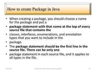 • When creating a package, you should choose a name
for the package and put a
• package statement with that name at the top of every
source file that contains the
• classes, interfaces, enumerations, and annotation
types that you want to include in the
• package.
• The package statement should be the first line in the
source file. There can be only one
• package statement in each source file, and it applies to
all types in the file.
2/3/2015 Object Oriented Programming using JAVA 76
How to create Package in Java
 