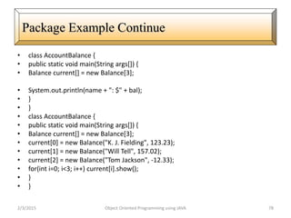 • class AccountBalance {
• public static void main(String args[]) {
• Balance current[] = new Balance[3];
• System.out.println(name + ": $" + bal);
• }
• }
• class AccountBalance {
• public static void main(String args[]) {
• Balance current[] = new Balance[3];
• current[0] = new Balance("K. J. Fielding", 123.23);
• current[1] = new Balance("Will Tell", 157.02);
• current[2] = new Balance("Tom Jackson", -12.33);
• for(int i=0; i<3; i++) current[i].show();
• }
• }
2/3/2015 Object Oriented Programming using JAVA 78
Package Example Continue
 