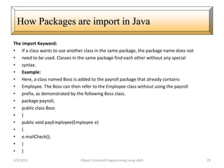 The import Keyword:
• If a class wants to use another class in the same package, the package name does not
• need to be used. Classes in the same package find each other without any special
• syntax.
• Example:
• Here, a class named Boss is added to the payroll package that already contains
• Employee. The Boss can then refer to the Employee class without using the payroll
• prefix, as demonstrated by the following Boss class.
• package payroll;
• public class Boss
• {
• public void payEmployee(Employee e)
• {
• e.mailCheck();
• }
• }
2/3/2015 Object Oriented Programming using JAVA 79
How Packages are import in Java
 