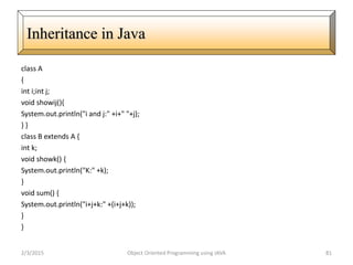 class A
{
int i;int j;
void showij(){
System.out.println("i and j:" +i+" "+j);
} }
class B extends A {
int k;
void showk() {
System.out.println("K:" +k);
}
void sum() {
System.out.println("i+j+k:" +(i+j+k));
}
}
2/3/2015 Object Oriented Programming using JAVA 81
Inheritance in Java
 