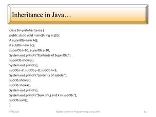 class SimpleInheritance {
public static void main(String arg[]){
A superOb=new A();
B subOb=new B();
superOb.i=10; superOb.j=20;
System.out.println("Contents of SuperOb:");
superOb.showij();
System.out.println();
subOb.i=7; subOb.j=8; subOb.k=9;
System.out.println("contents of subob:");
subOb.showij();
subOb.showk();
System.out.println();
System.out.println("Sum of i,j and k in subOb:");
subOb.sum();
}
}2/3/2015 Object Oriented Programming using JAVA 82
Inheritance in Java…
 