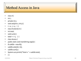 • class A {
• int i;
• private int j;
• void setij(int x, int y) {
• i = x; j = y; } }
• class B extends A {
• int total;
• void sum() {
• total = i + j; } }
• class Access {
• public static void main(String args[]) {
• B subOb = new B();
• subOb.setij(10, 12);
• subOb.sum();s
• System.out.println("Total is " + subOb.total);
• } }
2/3/2015 Object Oriented Programming using JAVA 83
Method Access in Java
 