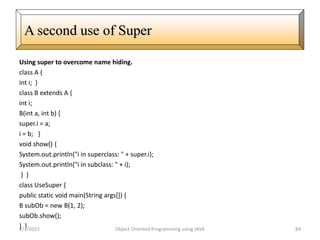 Using super to overcome name hiding.
class A {
int i; }
class B extends A {
int i;
B(int a, int b) {
super.i = a;
i = b; }
void show() {
System.out.println("i in superclass: " + super.i);
System.out.println("i in subclass: " + i);
} }
class UseSuper {
public static void main(String args[]) {
B subOb = new B(1, 2);
subOb.show();
} }2/3/2015 Object Oriented Programming using JAVA 84
A second use of Super
 