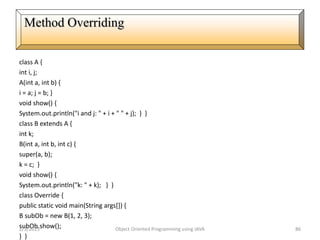 class A {
int i, j;
A(int a, int b) {
i = a; j = b; }
void show() {
System.out.println("i and j: " + i + " " + j); } }
class B extends A {
int k;
B(int a, int b, int c) {
super(a, b);
k = c; }
void show() {
System.out.println("k: " + k); } }
class Override {
public static void main(String args[]) {
B subOb = new B(1, 2, 3);
subOb.show();
} }
2/3/2015 Object Oriented Programming using JAVA 86
Method Overriding
 