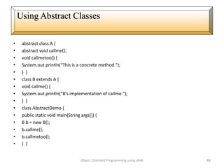 • abstract class A {
• abstract void callme();
• void callmetoo() {
• System.out.println("This is a concrete method.");
• } }
• class B extends A {
• void callme() {
• System.out.println("B's implementation of callme.");
• } }
• class AbstractDemo {
• public static void main(String args[]) {
• B b = new B();
• b.callme();
• b.callmetoo();
• } }
Object Oriented Programming using JAVA 88
Using Abstract Classes
 