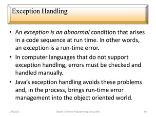 • An exception is an abnormal condition that arises
in a code sequence at run time. In other words,
an exception is a run-time error.
• In computer languages that do not support
exception handling, errors must be checked and
handled manually.
• Java’s exception handling avoids these problems
and, in the process, brings run-time error
management into the object oriented world.
2/3/2015 Object Oriented Programming using JAVA 89
Exception Handling
 