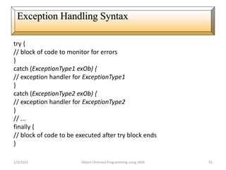 try {
// block of code to monitor for errors
}
catch (ExceptionType1 exOb) {
// exception handler for ExceptionType1
}
catch (ExceptionType2 exOb) {
// exception handler for ExceptionType2
}
// ...
finally {
// block of code to be executed after try block ends
}
2/3/2015 Object Oriented Programming using JAVA 91
Exception Handling Syntax
 