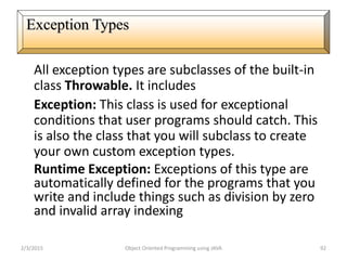 All exception types are subclasses of the built-in
class Throwable. It includes
Exception: This class is used for exceptional
conditions that user programs should catch. This
is also the class that you will subclass to create
your own custom exception types.
Runtime Exception: Exceptions of this type are
automatically defined for the programs that you
write and include things such as division by zero
and invalid array indexing
2/3/2015 Object Oriented Programming using JAVA 92
Exception Types
 