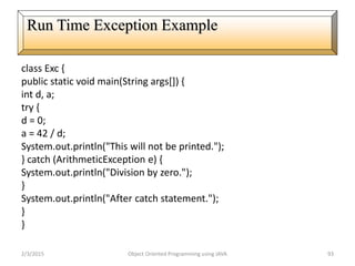 class Exc {
public static void main(String args[]) {
int d, a;
try {
d = 0;
a = 42 / d;
System.out.println("This will not be printed.");
} catch (ArithmeticException e) {
System.out.println("Division by zero.");
}
System.out.println("After catch statement.");
}
}
2/3/2015 Object Oriented Programming using JAVA 93
Run Time Exception Example
 
