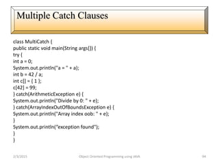 class MultiCatch {
public static void main(String args[]) {
try {
int a = 0;
System.out.println("a = " + a);
int b = 42 / a;
int c[] = { 1 };
c[42] = 99;
} catch(ArithmeticException e) {
System.out.println("Divide by 0: " + e);
} catch(ArrayIndexOutOfBoundsException e) {
System.out.println("Array index oob: " + e);
}
System.out.println(“exception found");
}
}
2/3/2015 Object Oriented Programming using JAVA 94
Multiple Catch Clauses
 