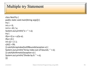 class NestTry {
public static void main(String args[]) {
try {
int a = 0;
int b = 42 / a;
System.out.println("a = " + a);
try {
if(a==1) a = a/(a-a);
if(a==2) {
int c[] = { 1 };
c[42] = 99;
}} catch(ArrayIndexOutOfBoundsException e) {
System.out.println("Array index out-of-bounds: " + e);
}} catch(ArithmeticException e) {
System.out.println("Divide by 0: " + e);
}}}
2/3/2015 Object Oriented Programming using JAVA 95
Multiple try Statement
 