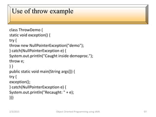 class ThrowDemo {
static void exception() {
try {
throw new NullPointerException("demo");
} catch(NullPointerException e) {
System.out.println("Caught inside demoproc.");
throw e;
} }
public static void main(String args[]) {
try {
exception();
} catch(NullPointerException e) {
System.out.println("Recaught: " + e);
}}}
2/3/2015 Object Oriented Programming using JAVA 97
Use of throw example
 