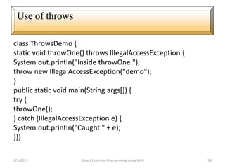 class ThrowsDemo {
static void throwOne() throws IllegalAccessException {
System.out.println("Inside throwOne.");
throw new IllegalAccessException("demo");
}
public static void main(String args[]) {
try {
throwOne();
} catch (IllegalAccessException e) {
System.out.println("Caught " + e);
}}}
2/3/2015 Object Oriented Programming using JAVA 98
Use of throws
 