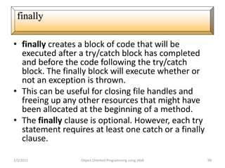 • finally creates a block of code that will be
executed after a try/catch block has completed
and before the code following the try/catch
block. The finally block will execute whether or
not an exception is thrown.
• This can be useful for closing file handles and
freeing up any other resources that might have
been allocated at the beginning of a method.
• The finally clause is optional. However, each try
statement requires at least one catch or a finally
clause.
2/3/2015 Object Oriented Programming using JAVA 99
finally
 