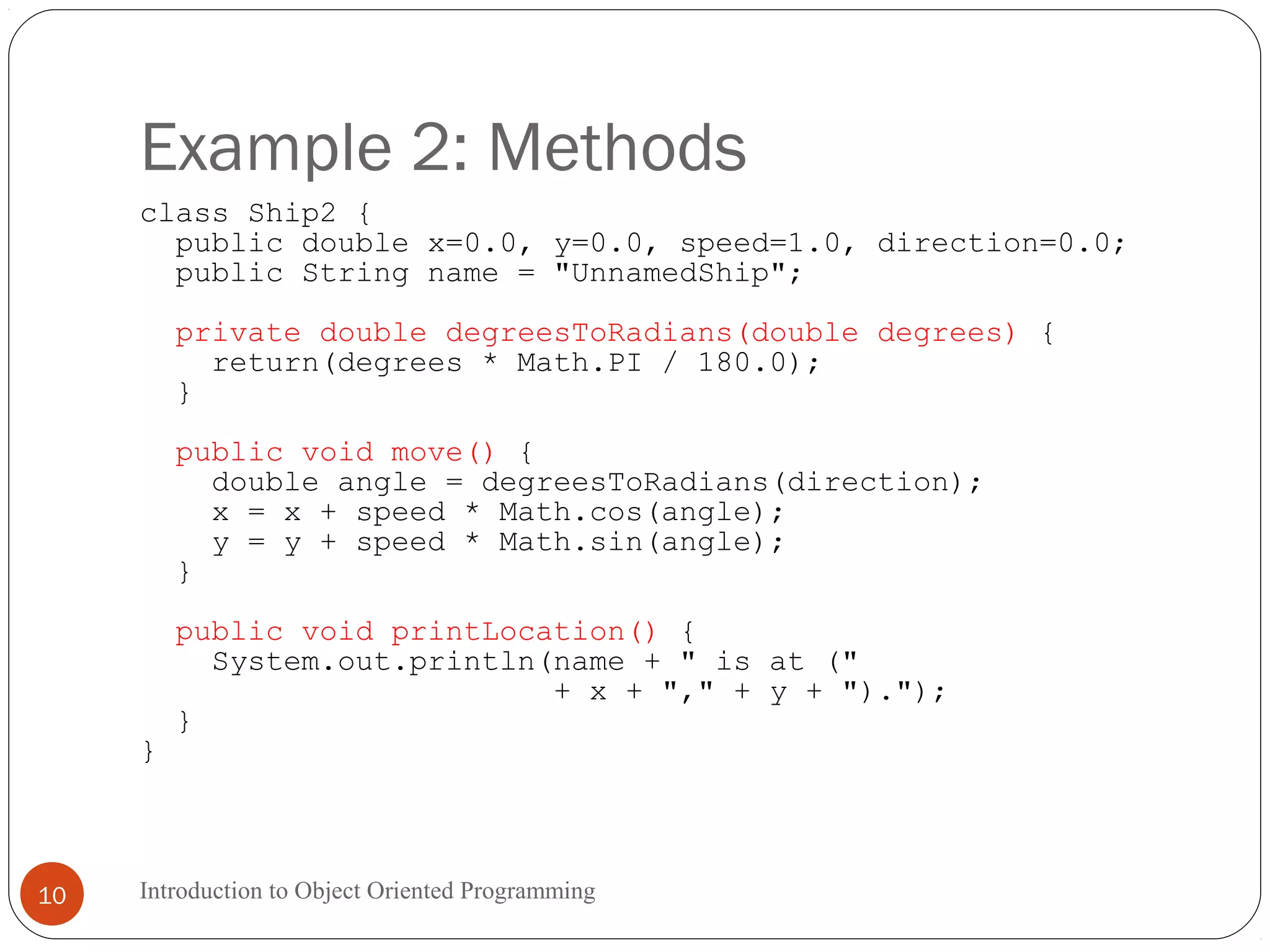 Example 2: Methods Introduction to Object Oriented Programming10 class Ship2 { public double x=0.0, y=0.0, speed=1.0, direction=0.0; public String name = "UnnamedShip"; private double degreesToRadians(double degrees) { return(degrees * Math.PI / 180.0); } public void move() { double angle = degreesToRadians(direction); x = x + speed * Math.cos(angle); y = y + speed * Math.sin(angle); } public void printLocation() { System.out.println(name + " is at (" + x + "," + y + ")."); } } 