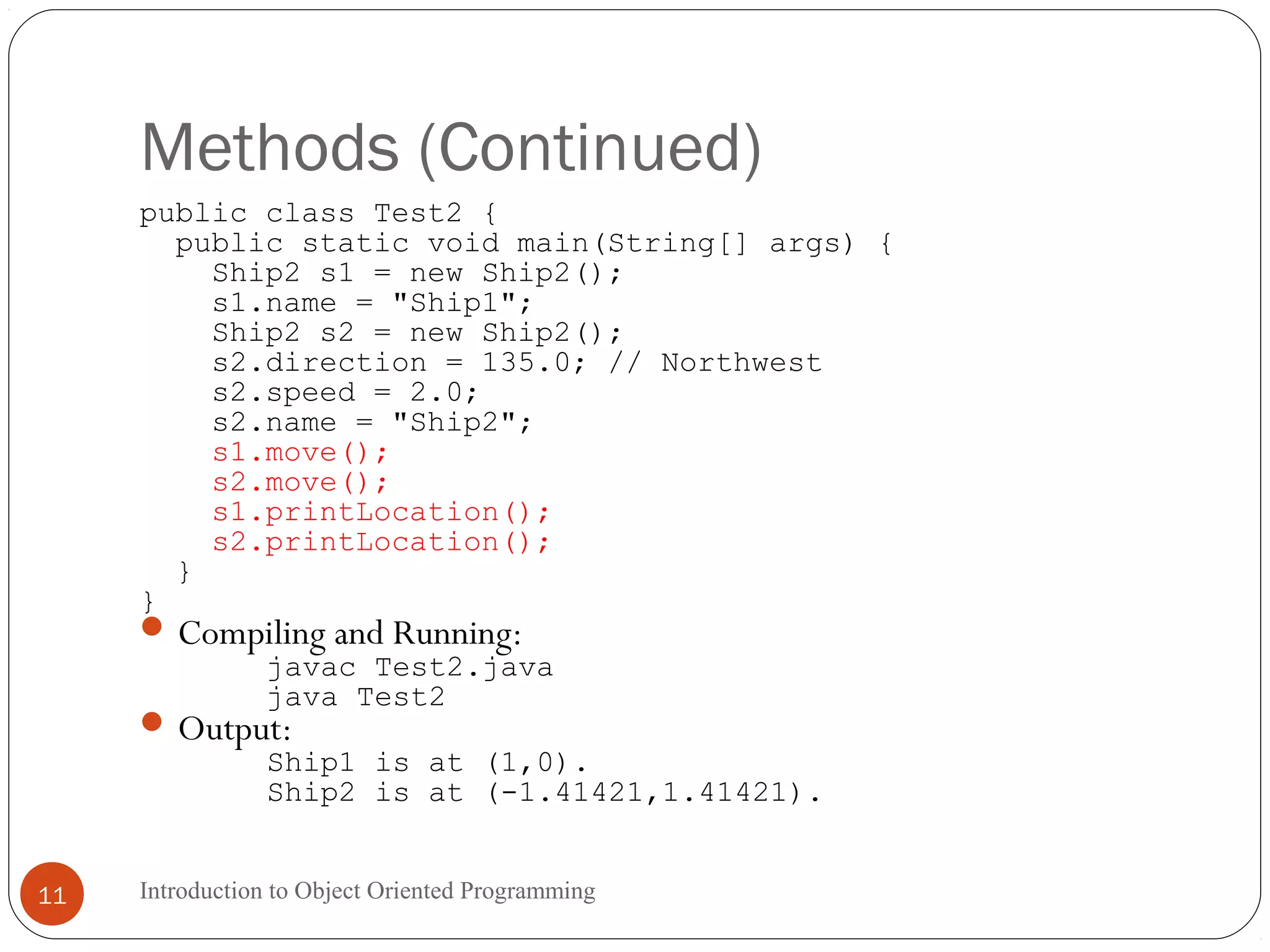 Methods (Continued) Introduction to Object Oriented Programming11 public class Test2 { public static void main(String[] args) { Ship2 s1 = new Ship2(); s1.name = "Ship1"; Ship2 s2 = new Ship2(); s2.direction = 135.0; // Northwest s2.speed = 2.0; s2.name = "Ship2"; s1.move(); s2.move(); s1.printLocation(); s2.printLocation(); } } Compiling and Running: javac Test2.java java Test2 Output: Ship1 is at (1,0). Ship2 is at (-1.41421,1.41421). 